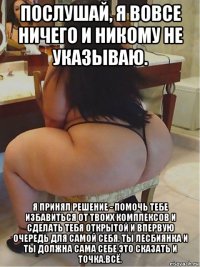 послушай, я вовсе ничего и никому не указываю. я принял решение - помочь тебе избавиться от твоих комплексов и сделать тебя открытой и впервую очередь для самой себя. ты лесбиянка и ты должна сама себе это сказать и точка.всё.