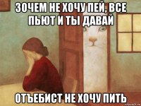 зочем не хочу пей, все пьют и ты давай отъебист не хочу пить
