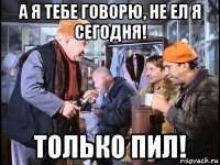 а я тебе говорю, не ел я сегодня! только пил!