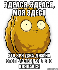 здрася, здрася, моя здеся это зря джа-джа на этот раз твоя сильно вляпайся