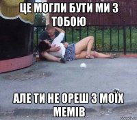 це могли бути ми з тобою але ти не ореш з моїx мемів