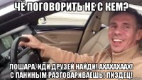 чё поговорить не с кем? лошара. иди друзей найди! ахахахаах! с паниным разговариваешь! пиздец!