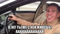  а, не! ты же с ней живёшь! ахахахахахахаха!