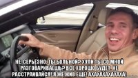  не, серьёзно, ты больной? хули ты со мной разговариваешь? всё хорошо будет. не расстраивайся! я же жив ещё! ахахахахахаха!