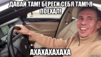 давай там! береги себя там! я поехал! ахахахахаха
