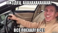 пиздец. ахахахахахаха! всё поехал! все!