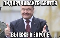 пидкручивайте, браття вы вже в европе