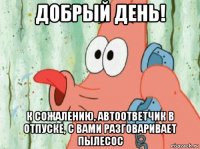добрый день! к сожалению, автоответчик в отпуске, с вами разговаривает пылесос
