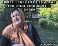 пеле а пеле это тот кто через себя забил роналду вон тоже забил эй пеле подойди 