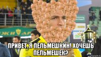  привет, я пельмешкин! хочешь пельмешек?