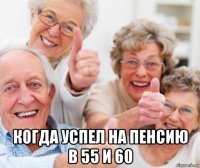  когда успел на пенсию в 55 и 60