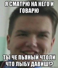 я сматрю на него и говарю ты че пьяный чтоли что лыбу давиш!?