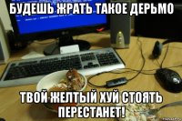будешь жрать такое дерьмо твой желтый хуй стоять перестанет!