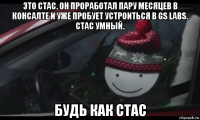 это стас. он проработал пару месяцев в консалте и уже пробует устроиться в gs labs. стас умный. будь как стас