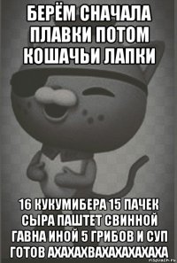 берём сначала плавки потом кошачьи лапки 16 кукумибера 15 пачек сыра паштет свинной гавна иной 5 грибов и суп готов ахахахвахахахахаха