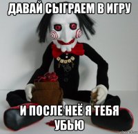 давай сыграем в игру и после неё я тебя убью
