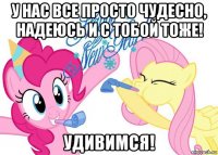у нас все просто чудесно, надеюсь и с тобой тоже! удивимся!