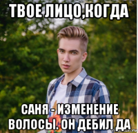 твое лицо,когда саня - изменение волосы. он дебил да