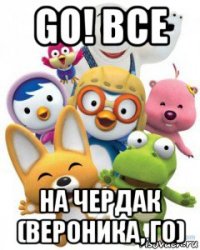go! все на чердак (вероника, го)