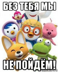 без тебя мы не пойдём!