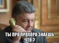  ты про прохора знаешь что ?