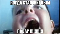 когда стал жирным повар !!!!!!!!!!!