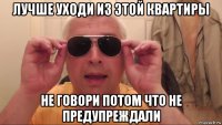 лучше уходи из этой квартиры не говори потом что не предупреждали
