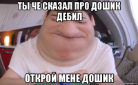 ты че сказал про дошик дебил открой мене дошик