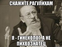скажите рагулихам я - гинеколог, а не пихвознатец