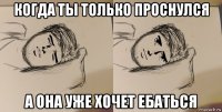 когда ты только проснулся а она уже хочет ебаться