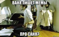ваня пишет мемы про саня?