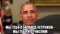 мы тебя в гарвард устроили - мы тебя и отчислим