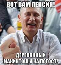 вот вам пенсия! деревянный макинтош и на погост!