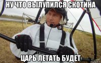 ну что вылупился скотина царь летать будет
