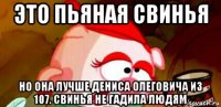 это пьяная свинья но она лучше дениса олеговича из 107. свинья не гадила людям