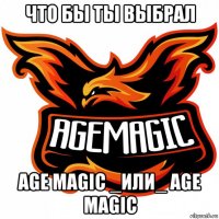 что бы ты выбрал age magic _или_ age magic
