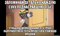 запоминай детально каждую суку поднасравшую тебе чтобы когда она в панике от страха выпучила глаза, то ты предстал в этом виде пред ней