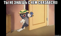 ты не знаешь с кем связався)) 