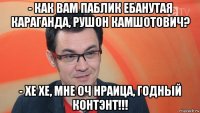 - как вам паблик ебанутая караганда, рушон камшотович? - хе хе, мне оч нраица, годный контэнт!!!