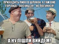 приходить пиво в шлунок, а там вже горілка! - посунься! - не посунуся! а ну пішли вийдем!