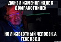 даже я изменял жене с домработницей но я известный человек, а тебе пздц