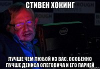 стивен хокинг лучше чем любой из вас. особенно лучше дениса олеговича и его парней