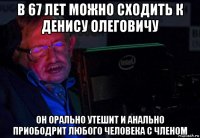 в 67 лет можно сходить к денису олеговичу он орально утешит и анально приободрит любого человека с членом