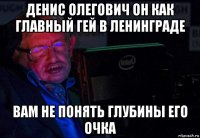 денис олегович он как главный гей в ленинграде вам не понять глубины его очка