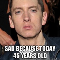  sad because today 45 years old