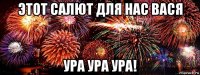 этот салют для нас вася ура ура ура!