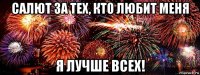 салют за тех, кто любит меня я лучше всех!