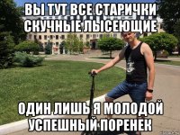 вы тут все старички скучные лысеющие один лишь я молодой успешный поренек