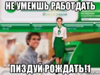 не умеишь работдать пиздуй рождать!1