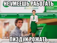 не умеешь работать пиздуй рожать